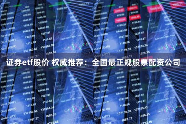 证券etf股价 权威推荐：全国最正规股票配资公司