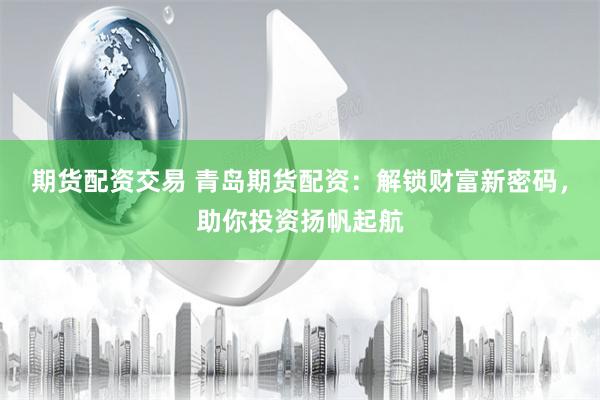 期货配资交易 青岛期货配资：解锁财富新密码，助你投资扬帆起航