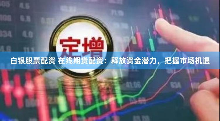 白银股票配资 在线期货配资：释放资金潜力，把握市场机遇