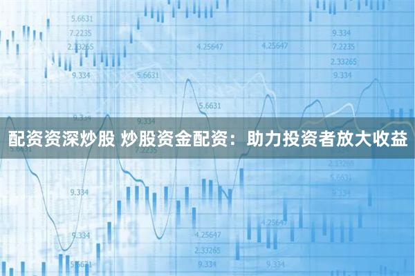 配资资深炒股 炒股资金配资：助力投资者放大收益