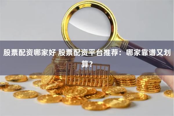 股票配资哪家好 股票配资平台推荐：哪家靠谱又划算？