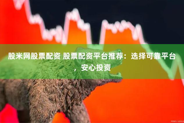 股米网股票配资 股票配资平台推荐：选择可靠平台，安心投资