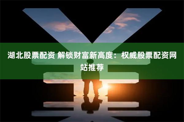 湖北股票配资 解锁财富新高度：权威股票配资网站推荐