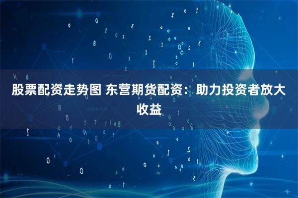 股票配资走势图 东营期货配资：助力投资者放大收益