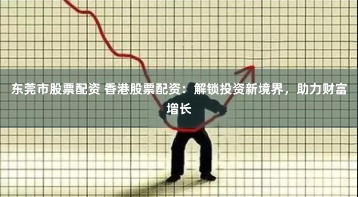 东莞市股票配资 香港股票配资：解锁投资新境界，助力财富增长