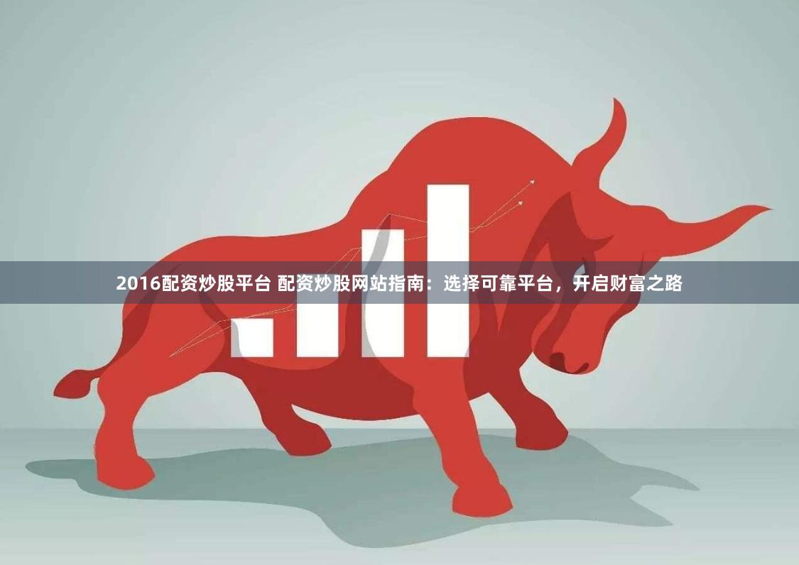 2016配资炒股平台 配资炒股网站指南：选择可靠平台，开启财富之路