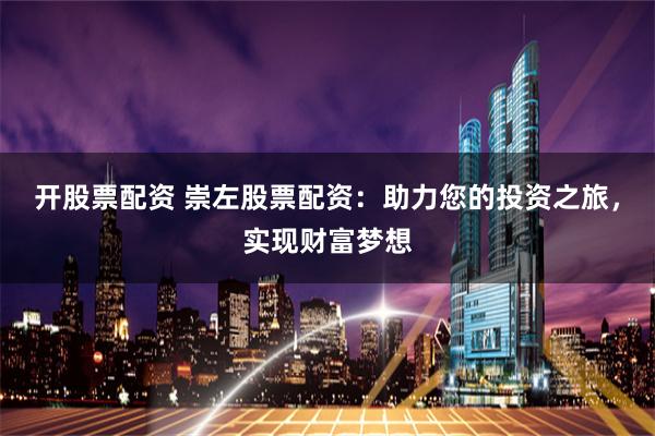 开股票配资 崇左股票配资：助力您的投资之旅，实现财富梦想