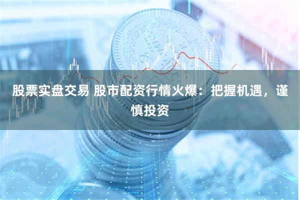 股票实盘交易 股市配资行情火爆：把握机遇，谨慎投资