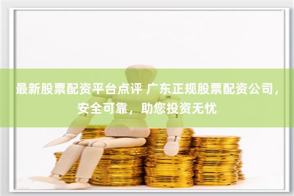 最新股票配资平台点评 广东正规股票配资公司,安全可靠,助您投资无忧