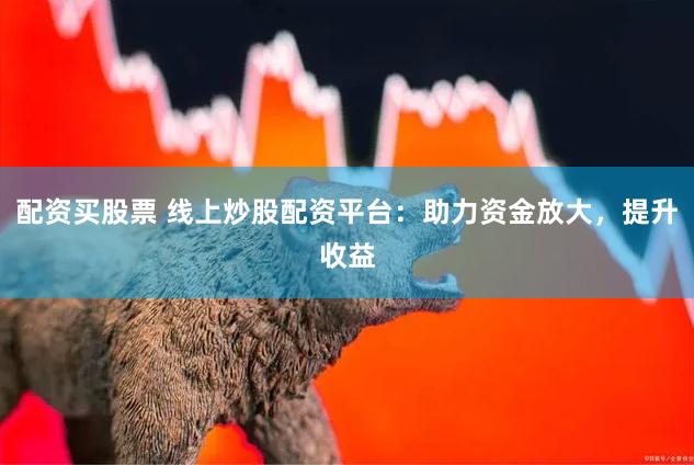 配资买股票 线上炒股配资平台：助力资金放大，提升收益